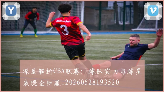 深度解析CBA联赛：球队实力与球星表现全知道_20260528193520