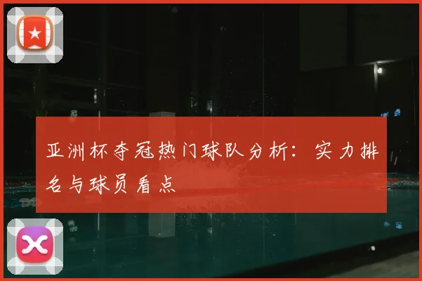 亚洲杯夺冠热门球队分析：实力排名与球员看点