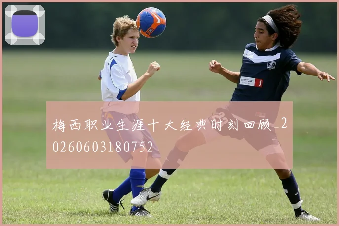 梅西职业生涯十大经典时刻回顾_20260603180752