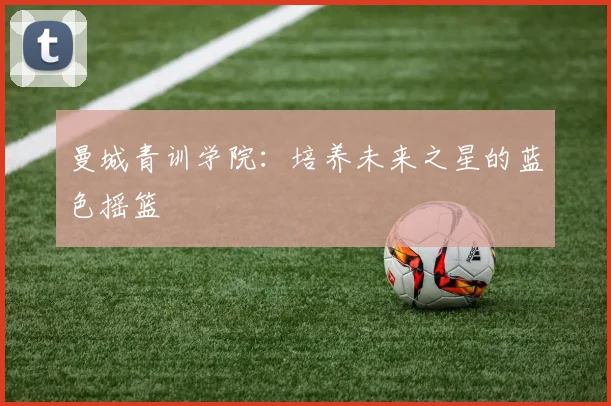 曼城青训学院:培养未来之星的蓝色摇篮