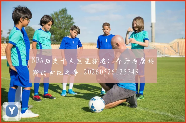 NBA历史十大巨星排名:乔丹与詹姆斯的世纪之争_20260526125348