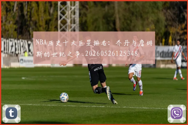 NBA历史十大巨星排名：乔丹与詹姆斯的世纪之争_20260526125348