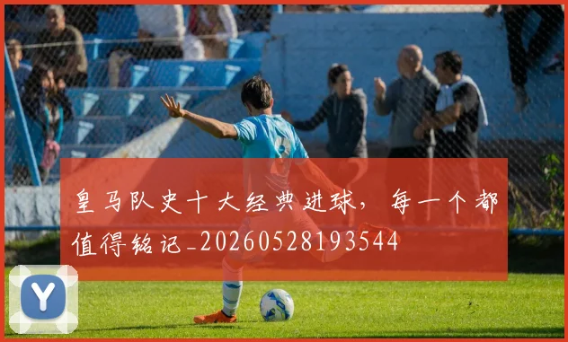皇马队史十大经典进球,每一个都值得铭记_20260528193544
