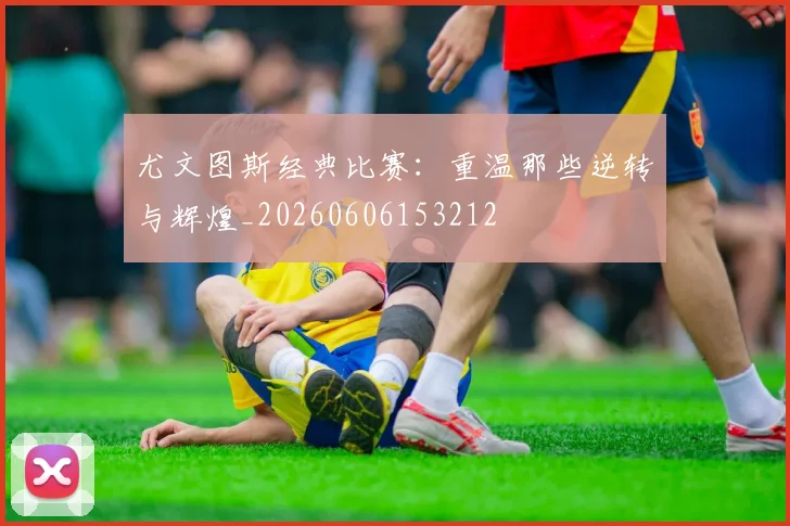 尤文图斯经典比赛：重温那些逆转与辉煌_20260606153212