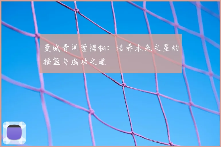 曼城青训营揭秘:培养未来之星的摇篮与成功之道