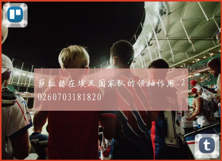 萨拉赫在埃及国家队的领袖作用_20260703181820