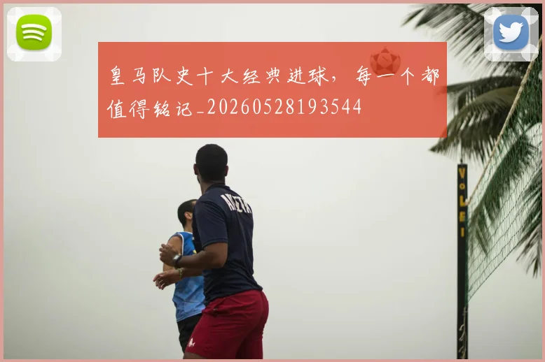 皇马队史十大经典进球，每一个都值得铭记_20260528193544