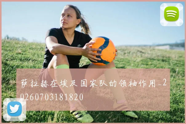萨拉赫在埃及国家队的领袖作用_20260703181820