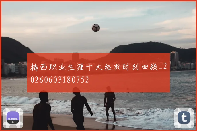 梅西职业生涯十大经典时刻回顾_20260603180752