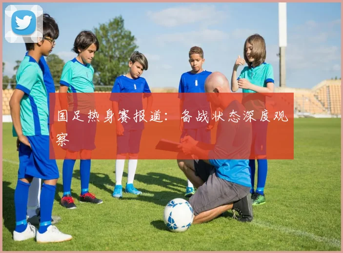 国足热身赛报道：备战状态深度观察