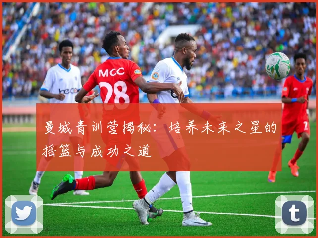 曼城青训营揭秘:培养未来之星的摇篮与成功之道